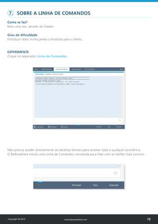 7. SOBRE A LINHA DE COMANDOS
Como se faz?
Mais uma vez, através do Viewer.
Grau de dificuldade
Introduzir texto numa janela concebida para o efeito…
EXPERIMENTE
Clique no separador Linha de Comandos.
Não precisa aceder directamente ao desktop remoto para resolver toda e qualquer ocorrência.
O BeAnywhere emula uma Linha de Comandos concebida para lidar com as tarefas mais comuns.
Copyright © 2013 13www.beanywhere.com
 
