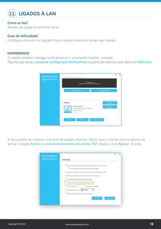 11. LIGADOS À LAN
Como se faz?
Através da opção Encaminhar Porta.
Grau de dificuldade
Configure uma vez e a ligação ficará a postos durante o tempo que desejar.
EXPERIMENTE
O cliente também interage neste processo – uma tarefa simples, contudo.
Peça-lhe que aceda à janela de Configuração BeAnywhere (no painel de sistema) e que clique em Definições.
A nova janela vai mostrar uma série de opções distintas. Neste caso, o cliente precisa apenas de
activar a opção Activar o reencaminhamento de portas TCP. Depois clicar Aplicar. Já está.
Copyright © 2013 18www.beanywhere.com
 