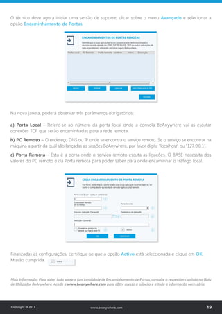 Na nova janela, poderá observar três parâmetros obrigatórios:
a) Porta Local – Refere-se ao número da porta local onde a consola BeAnywhere vai as escutar
conexões TCP que serão encaminhadas para a rede remota.
b) PC Remoto – O endereço DNS ou IP onde se encontra o serviço remoto. Se o serviço se encontrar na
máquina a partir da qual são lançadas as sessões BeAnywhere, por favor digite “localhost” ou “127.0.0.1”.
c) Porta Remota – Esta é a porta onde o serviço remoto escuta as ligações. O BASE necessita dos
valores do PC remoto e da Porta remota para poder saber para onde encaminhar o tráfego local.
Mais Informação: Para saber tudo sobre a funcionalidade de Encaminhamento de Portas, consulte o respectivo capítulo no Guia
de Utilizador BeAnywhere. Aceda a www.beanywhere.com para obter acesso à solução e a toda a informação necessária.
O técnico deve agora iniciar uma sessão de suporte, clicar sobre o menu Avançado e selecionar a
opção Encaminhamento de Portas.
Finalizadas as configurações, certifique-se que a opção Activo está seleccionada e clique em OK.
Missão cumprida.
Copyright © 2013 19www.beanywhere.com
 