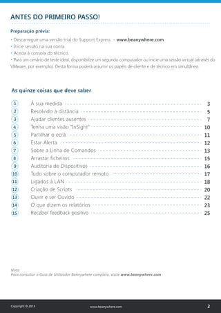 Copyright © 2013 2www.beanywhere.com
ANTES DO PRIMEIRO PASSO!
Preparação prévia:
• Descarregue uma versão trial do Support Express - www.beanywhere.com
• Inicie sessão na sua conta.
• Aceda à consola do técnico.
• Para um cenário de teste ideal, disponibilize um segundo computador ou inicie uma sessão virtual (através do
VMware, por exemplo). Desta forma poderá assumir os papéis de cliente e de técnico em simultâneo.
Nota:
Para consultar o Guia de Utilizador BeAnywhere completo, visite www.beanywhere.com
3
5
7
10
11
12
13
15
16
17
18
20
22
23
25
As quinze coisas que deve saber
À sua medida
Resolvido à distância
Ajudar clientes ausentes
Tenha uma visão “InSight”
Partilhar o ecrã
Estar Alerta
Sobre a Linha de Comandos
Arrastar ficheiros
Auditoria de Dispositivos
Tudo sobre o computador remoto
Ligados à LAN
Criação de Scripts
Ouvir e ser Ouvido
O que dizem os relatórios
Receber feedback positivo
1
2
3
4
5
6
7
8
9
10
11
12
13
14
15
 