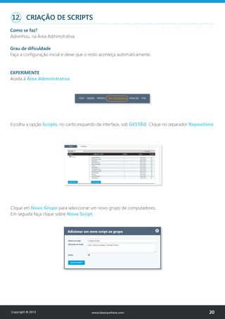 Escolha a opção Scripts, no canto esquerdo da interface, sob GESTÃO. Clique no separador Repositório.
Clique em Novo Grupo para seleccionar um novo grupo de computadores.
Em seguida faça clique sobre Novo Script.
12. CRIAÇÃO DE SCRIPTS
Como se faz?
Adivinhou, na Área Administrativa.
Grau de dificuldade
Faça a configuração inicial e deixe que o resto aconteça automaticamente.
EXPERIMENTE
Aceda à Área Administrativa.
Copyright © 2013 20www.beanywhere.com
 