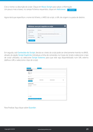 Crie o nome e a descrição do script. Clique em Novo Script para salvar a informação.
Um pouco mais a baixo, no campo Ficheiros requeridos, clique em Adicionar.
Agora terá que especificar o nome do ficheiro, o MD5 do script, o URL de origem e a pasta de destino.
Em seguida, sob Conteúdo do Script, decida se o texto do script pode ser directamente inserido no BASE,
através da opção Script Explícito (introduza a linha de comandos no Corpo do Script e seleccione o tipo
de script utilizado); ou seleccione Script Externo para que este seja disponibilizado num URL externo
(defina o URL e seleccione o tipo de script).
Para finalizar, faça clique sobre Guardar.
Copyright © 2013 21www.beanywhere.com
 