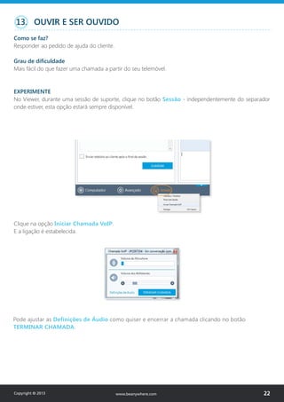 Clique na opção Iniciar Chamada VoIP.
E a ligação é estabelecida.
Pode ajustar as Definições de Áudio como quiser e encerrar a chamada clicando no botão
TERMINAR CHAMADA.
13. OUVIR E SER OUVIDO
Como se faz?
Responder ao pedido de ajuda do cliente.
Grau de dificuldade
Mais fácil do que fazer uma chamada a partir do seu telemóvel.
EXPERIMENTE
No Viewer, durante uma sessão de suporte, clique no botão Sessão - independentemente do separador
onde estiver, esta opção estará sempre disponível.
Copyright © 2013 22www.beanywhere.com
 