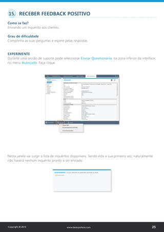 15. RECEBER FEEDBACK POSITIVO
Como se faz?
Enviando um inquérito aos clientes.
Grau de dificuldade
Componha as suas perguntas e espere pelas respostas.
EXPERIMENTE
Durante uma sessão de suporte pode seleccionar Enviar Questionário, na zona inferior da interface,
no menu Avançado. Faça clique.
Nesta janela vai surgir a lista de inquéritos disponíveis. Sendo esta a sua primeira vez, naturalmente
não haverá nenhum inquérito pronto a ser enviado.
Copyright © 2013 25www.beanywhere.com
 