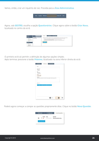 Vamos, então, criar um inquérito de raiz. Proceda para a Área Administrativa.
Agora, sob GESTÃO, escolha a opção Questionários. Clique agora sobre o botão Criar Novo,
localizado no centro do ecrã.
O primeiro ecrã vai permitir a definição de algumas opções simples.
Após terminar, pressione o botão Próximo, localizado na zona inferior direita do ecrã.
Poderá agora começar a compor as questões propriamente ditas. Clique no botão Nova Questão.
Copyright © 2013 26www.beanywhere.com
 
