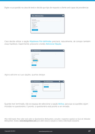 Digite a sua questão na caixa de texto e decida que tipo de resposta o cliente será capaz de providenciar.
Caso decida utilizar a opção Hipóteses Pré-definidas precisará, naturalmente, de compor também
essas hipóteses. Experimente: pressione o botão Adicionar Opção.
Agora adicione as suas opções, quantas desejar.
Quando tiver terminado, não se esqueça de seleccionar a opção Activa, para que as questões sejam
incluídas no questionário. E pronto, o questionário está pronto a ser enviado.
Mais Informação: Para saber tudo sobre os Questionários BeAnywhere, consulte o respectivo capítulo no Guia de Utilizador
BeAnywhere. Aceda a www.beanywhere.com para obter acesso à solução e a toda a informação necessária.
Copyright © 2013 27www.beanywhere.com
 