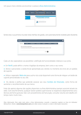 Um pouco mais à direita vai encontrar o acesso à Área Administrativa.
Sendo esta a sua primeira incursão nesta interface de gestão, será automaticamente recebido pelo Assistente.
Cada um dos separadores vai possibilitar a definição de funcionalidades relativas à sua conta.
● Em Perfil, pode definir o nome e logótipo da empresa, bem como o seu nome;
● Active e personalize a Janela Inicial apresentada aos clientes no momento do envio de um pedido
de suporte;
● Utilize o separador Web site para usufruir do script disponível como forma de integrar um botão de
suporte personalizado no seu site;
● Ou decida o prefixo que pretende associar aos seus Cartões de Chamada, como forma de
aumentar o reconhecimento da sua marca;
Estas são apenas algumas das opções disponíveis na Área Administrativa (sempre acessível através da
web). Com esta ferramenta, qualquer Gestor poderá supervisionar os respectivos departamentos e/ou
técnicos de forma granular, lidar com procedimentos de facturação, consultar volumes de trabalho em
tempo-real e muito mais…
Mais Informação: Para saber tudo sobre a Área Administrativa, consulte o respectivo capítulo no Guia de Utilizador
BeAnywhere. Aceda a www.beanywhere.com para obter acesso à solução e a toda a informação necessária.
Copyright © 2013 4www.beanywhere.com
 