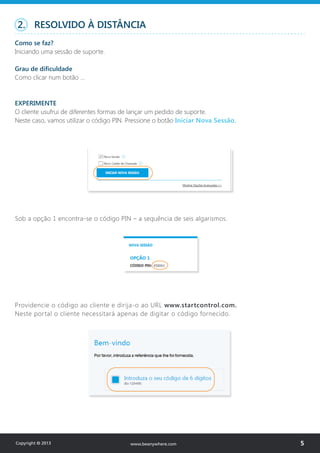 2. RESOLVIDO À DISTÂNCIA
Como se faz?
Iniciando uma sessão de suporte.
Grau de dificuldade
Como clicar num botão …
EXPERIMENTE
O cliente usufrui de diferentes formas de lançar um pedido de suporte.
Neste caso, vamos utilizar o código PIN. Pressione o botão Iniciar Nova Sessão.
Providencie o código ao cliente e dirija-o ao URL www.startcontrol.com.
Neste portal o cliente necessitará apenas de digitar o código fornecido.
Sob a opção 1 encontra-se o código PIN – a sequência de seis algarismos.
Copyright © 2013 5www.beanywhere.com
 