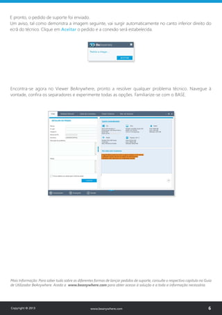 Encontra-se agora no Viewer BeAnywhere, pronto a resolver qualquer problema técnico. Navegue à
vontade, confira os separadores e experimente todas as opções. Familiarize-se com o BASE.
Mais Informação: Para saber tudo sobre as diferentes formas de lançar pedidos de suporte, consulte o respectivo capítulo no Guia
de Utilizador BeAnywhere. Aceda a www.beanywhere.com para obter acesso à solução e a toda a informação necessária.
E pronto, o pedido de suporte foi enviado.
Um aviso, tal como demonstra a imagem seguinte, vai surgir automaticamente no canto inferior direito do
ecrã do técnico. Clique em Aceitar o pedido e a conexão será estabelecida.
Copyright © 2013 6www.beanywhere.com
 