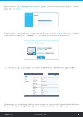 Após escolher a opção BeAnywhere Password, poderá definir essa mesma palavra-passe. Depois,
basta clicar em Aplicar.
www.beanywhere.com
A partir deste momento, o técnico necessita apenas de clicar no botão Ligar e introduzir a necessária
palavra-passe. A conexão será estabelecida e poderá agora prestar assistência não-presencial.
Mais Informação: Para saber tudo sobre assistência remota não-presencial, consulte o respectivo capítulo no Guia de Utilizador
BeAnywhere. Aceda a www.beanywhere.com para obter acesso à solução e a toda a informação necessária.
Mais uma vez, navegue à vontade pelo Viewer, caso ainda não tenha explorado todas as possibilidades.
Copyright © 2013 9www.beanywhere.com
 