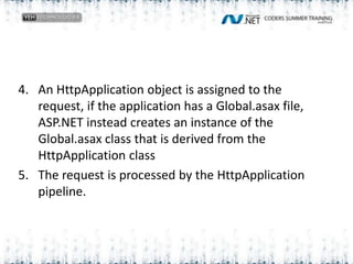 An HttpApplication object is assigned to the request, if the application has a Global.asax file, ASP.NET instead creates an instance of the Global.asax class that is derived from the HttpApplicationclassThe request is processed by the HttpApplication pipeline.