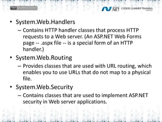 System.Web.HandlersContains HTTP handler classes that process HTTP requests to a Web server. (An ASP.NET Web Forms page -- .aspx file -- is a special form of an HTTP handler.)System.Web.RoutingProvides classes that are used with URL routing, which enables you to use URLs that do not map to a physical file.System.Web.SecurityContains classes that are used to implement ASP.NET security in Web server applications.