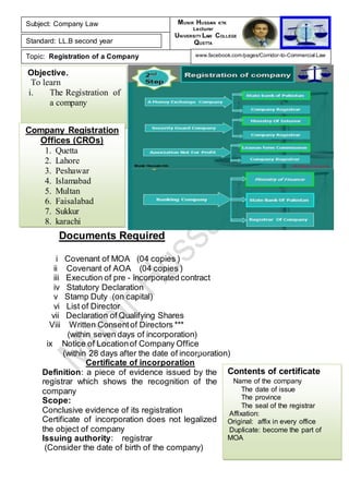 Objective.
To learn
i. The Registration of
a company
Contents of certificate
Name of the company
The date of issue
The province
The seal of the registrar
Affixation:
Original: affix in every office
Duplicate: become the part of
MOA
Company Registration
Offices (CROs)
1. Quetta
2. Lahore
3. Peshawar
4. Islamabad
5. Multan
6. Faisalabad
7. Sukkur
8. karachi
Documents Required
i Covenant of MOA (04 copies )
ii Covenant of AOA (04 copies )
iii Execution of pre - incorporated contract
iv Statutory Declaration
v Stamp Duty (on capital)
vi List of Director
vii Declaration of Qualifying Shares
Viii Written Consentof Directors ***
(within seven days of incorporation)
ix Notice of Locationof Company Office
(within 28 days after the date of incorporation)
Certificate of incorporation
Definition: a piece of evidence issued by the
registrar which shows the recognition of the
company
Scope:
Conclusive evidence of its registration
Certificate of incorporation does not legalized
the object of company
Issuing authority: registrar
(Consider the date of birth of the company)
Subject: Company Law
Standard: LL.B second year
Topic: Registration of a Company
MUNIR HUSSAIN KTK
Lecturer
UNIVERSITY LAW COLLEGE
QUETTA
www.facebook.com/pages/Corridor-to-Commercial-Law
3rd
Lecture
5th
Lecture
 