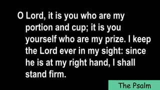O Lord, it is you who are my
portion and cup; it is you
yourself who are my prize. I keep
the Lord ever in my sight: since
he is at my right hand, I shall
stand firm.
The Psalm
 