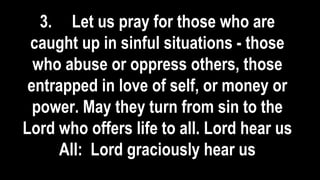 3. Let us pray for those who are
caught up in sinful situations - those
who abuse or oppress others, those
entrapped in love of self, or money or
power. May they turn from sin to the
Lord who offers life to all. Lord hear us
All: Lord graciously hear us
 