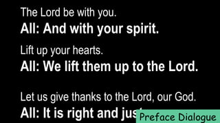 The Lord be with you.  
All: And with your spirit.
Lift up your hearts.   
All: We lift them up to the Lord.
Let us give thanks to the Lord, our God.  
All: It is right and just.Preface Dialogue
 