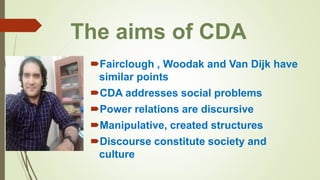 The aims of CDA
Fairclough , Woodak and Van Dijk have
similar points
CDA addresses social problems
Power relations are discursive
Manipulative, created structures
Discourse constitute society and
culture
 