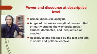 Power and discourse at descriptive
level
Critical discourse analysis
A type of discourse analytical research that
primarily studies the way social power
abuses, dominates, and inequalities or
enacted.
Reproduce and resisted by the text and talk
in social and political context.
 