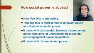 How social power is abused
Here Van Dijk is subjective.
Text and talk is representative in power abuse
and dominates social power.
It deals with relationship between discourse and
power with aims of understanding exposing ,
resisting against social inequalities
It deals with discourse and power
 