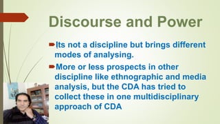 Discourse and Power
Its not a discipline but brings different
modes of analysing.
More or less prospects in other
discipline like ethnographic and media
analysis, but the CDA has tried to
collect these in one multidisciplinary
approach of CDA
.
 