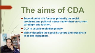 The aims of CDA
Second point is it focuses primarily on social
problems and political issues rather than on current
paradigm and fashion.
CDA is usually multidisciplinary
Mainly describe the social structure and explains it
in social interaction.
 