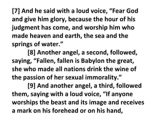 [7] And he said with a loud voice, “Fear God
and give him glory, because the hour of his
judgment has come, and worship him who
made heaven and earth, the sea and the
springs of water.”
     [8] Another angel, a second, followed,
saying, “Fallen, fallen is Babylon the great,
she who made all nations drink the wine of
the passion of her sexual immorality.”
     [9] And another angel, a third, followed
them, saying with a loud voice, “If anyone
worships the beast and its image and receives
a mark on his forehead or on his hand,
 