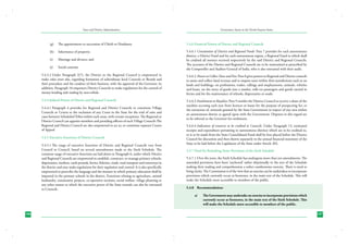 State and District Administation

(g)	

The appointment or succession of Chiefs or Headmen;

(h) 	 Inheritance of property;
(i) 	 Marriage and divorce; and
(j) 	 Social customs.

Governance Issues in the North-Eastern States

5.4.6 Financial Powers of District and Regional Councils
5.4.6.1	Constitution of District and Regional Funds: Para 7 provides for each autonomous
district, a District Fund and for each autonomous region, a Regional Fund to which shall
be credited all moneys received respectively by the said District and Regional Councils.
The accounts of the District and Regional Councils are to be maintained as prescribed by
the Comptroller and Auditor-General of India, who is also entrusted with their audit.

5.4.3.2	Under Paragraph 2(7), the District or the Regional Council is empowered to
make rules inter alia, regarding formation of subordinate local Councils or Boards and
their procedure and the conduct of their business, with the approval of the Governor. In
addition, Paragraph 10 empowers District Councils to make regulations for the control of
money-lending and trading by non-tribals.

5.4.6.2	Powers to Collect Taxes and Fees: Para 8 gives powers to Regional and District councils
to assess and collect land revenue and to impose taxes within their jurisdictions such as on
lands and buildings, on professions, trades, callings and employments, animals, vehicles
and boats, on the entry of goods into a market, tolls on passengers and goods carried in
ferries and for the maintenance of schools, dispensaries or roads.

5.4.4 Judicial Powers of District and Regional Councils

5.4.6.3	Entitlement to Royalties: Para 9 entitles the District Council to receive a share of the
royalties accruing each year from licences or leases for the purpose of prospecting for, or
the extraction of, minerals granted by the State Government in respect of any area within
an autonomous district as agreed upon with the Government. Disputes in this regard are
to be referred to the Governor for settlement.

5.4.4.1	Paragraph 4 provides for Regional and District Councils to constitute Village
Councils or Courts to the exclusion of any Court in the State for the trial of suits and
cases between Scheduled Tribes within such areas, with certain exceptions. The Regional or
District Council can appoint members and presiding officers of such Village Councils The
Regional and District Council are also empowered to act as, or constitute separate Courts
of Appeal.
5.4.5 Executive Functions of District Councils
5.4.5.1	The range of executive functions of District and Regional Councils vary from
Council to Council, based on several amendments made to the Sixth Schedule. The
common range of executive functions are laid down in Paragraph 6, under which District
and Regional Councils are empowered to establish, construct, or manage primary schools,
dispensaries, markets, cattle pounds, ferries, fisheries, roads, road transport and waterways in
the district and may make regulations for their regulation and control. It is also specifically
empowered to prescribe the language and the manner in which primary education shall be
imparted in the primary schools in the district. Functions relating to agriculture, animal
husbandry, community projects, co-operative societies, social welfare, village planning or
any other matter to which the executive power of the State extends can also be entrusted
to Councils.

5.4.6.4	Indication of resources to be credited to Councils: Under Paragraph 13, estimated
receipts and expenditure pertaining to autonomous districts which are to be credited to,
or is to be made from the State Consolidated Fund shall be first placed before the District
Council for discussion and then shown separately in the annual financial statement of the
State to be laid before the Legislature of the State under Article 202.
5.4.7 Need for Redrafting Some Provisions of the Sixth Schedule
5.4.7.1	Over the years, the Sixth Schedule has undergone more than ten amendments. The
amended provisions have been ‘anchored’ rather disjointedly in the text of the Schedule
making their reading and comprehension a rather cumbersome exercise. There is need to
bring clarity. The Commission is of the view that an exercise can be undertaken to incorporate
provisions which currently occur as footnotes, in the main text of the Schedule. This will
make the Schedule more accessible to members of the public.
5.4.8	 Recommendation:
a)	

186

The Government may undertake an exercise to incorporate provisions which
currently occur as footnotes, in the main text of the Sixth Schedule. This
will make the Schedule more accessible to members of the public.
187

 