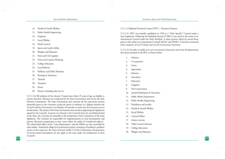 State and District Administation

Governance Issues in the North-Eastern States

14.	 Health & Family Welfare

5.15.1.4 Bodoland Territorial Council (BTC) - Distinctive Features

15.	 Public Health Engineering

5.15.1.4.1 BTC was initially established in 1993 as a “Tribe Specific” Council under a
State legislation. Following the Bodoland Accord of 2003 it was raised to the status of an
Autonomous Council under the Sixth Schedule. It enjoys powers which far exceed those
given to the earlier two autonomous Councils (KAAC and NHAC). It has been entrusted
with a majority of List-II (State) and List-III (Concurrent) functions.

16.	 Irrigation
17.	 Social Welfare
18.	 Flood Control
19.	 Sports and youth welfare
20.	 Weights and Measures
21.	 Food and Civil supplies
22.	 Town and Country Planning
23.	 College Education
24.	 Land Reforms
25.	 Publicity and Public Relations
26.	 Printing & Stationery
27.	 Tourism
28.	 Transport
29.	 Excise
30.	 Finance including sales tax etc

224

5.15.1.3.6 All residents of the relevant ‘Council area’ above 25 years of age are eligible to
contest elections. Elections are conducted by the State Government and not by the State
Election Commission. The State Government also exercises all the supervisory powers
nominally given to the Governor except the power to arbitrate in a dispute between the
Council and the Government over Royalty of minerals; in such cases the Governor acts in
his discretion. The powers of the State Government also extend to approving the legislations
passed by the Councils. As grants are released to the Councils from the consolidated fund
of the State, the Councils are amenable to the jurisdiction of the Committees of the State
legislature. The Councils are responsible for implementation of rural development and
poverty alleviation programmes as they come within the ambit of “transferred subjects”.
The related field offices of the “Line Departments” and the DRDA are also controlled by
these bodies. Traditional village level institutions mostly consisting of heriditory pradhans
survive in the rural areas. By virtue of Article 243M (1) of the Constitution, the provisions
of Seventy-third Amendment do not apply to the areas under the jurisdiction of these
Councils.

5.13.1.4.2 In order to enable it to carry out executive functions, more than 40 departments
have been attached to the BTC as shown below:
1.	

Industry

2.	

Co-operation

3.	

Forest

4.	

Agriculture

5.	

Fisheries

6.	

Sericulture

7.	

Education

8.	

Irrigation

9.	

Soil Conservation

10.	 Animal Husbandry & Veterinary
11.	 Public Works Department
12.	 Public Health Engineering
13.	 Handloom and textiles
14.	 Health & Family Welfare
15.	 Social Welfare
16.	 Cultural Affairs
17.	 Library services
18.	 Tribal research Institute
19.	 College Education
20.	 Weights and Measures
225

 