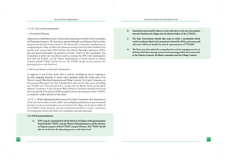State and District Administation

5.15.8.7 Issues and Recommendations

Governance Issues in the North-Eastern States

b)	

Immediate steps should be taken to ensure that there is only one intermediate
structure between the village and the district bodies of the TTAADC.

c)	

The State Government should take steps to evolve a mechanism which
could coordinate block level committees chaired by MLAs and zones and
sub-zones which are headed by elected representatives of TTAADC.

d)	

The State may also undertake comprehensive activity mapping exercise to
delineate functions among various levels operating within the system such
as the District Council, the Block committee and the Village Council.

1. Decentralised Planning
Tripura has an established system of decentralised planning in the form of the Gramodaya
and Nagrodaya initiatives. The State plan is prepared through consolidation of the local plans
prepared with the help of these initiatives. The district plan is formed by consolidating and
amalgamating the village and block level plans pertaining to both the Sixth Schedule Areas
and the areas covered under PRIs. However, the District Planning Committees (DPCs)
have not been formed under the provisions of Article 243ZD of the Constitution. The
Commission is of the view that there is need to constitute the DPCs with representation
from both the TTADC and the District Administration as all the districts in Tripura
comprise of both TTADC and Part IX areas. The TTADC should also be involved in the
planning process at the State level.
2. Role clarity between various levels of Governance
As suggested in case of other States, there is need for unambiguous activity mapping in
the State assigning functions to various levels operating within the system such as the
District Council, Block level formations and Village Councils. The Expert Committee on
Decentralised Planning in the Sixth Schedule Areas observed that “the system of dividing
the TTAADC into Zones and sub-Zones, overlaps with the Blocks, Tehsils and the Block
Advisory Committees. In fact, having the Block Advisory Commttees chaired by MLAs and
the Zone and sub-Zone advisory bodies headed by elected representatives of the TTAADC
is a recipe for conflict and lack of role clarity.
5.15.8. 7.1 While endorsing the observation of the Expert Committee, the Commission is
of the view that in order to avoid conflict and overlapping jurisdictions, it may be ensured
that there is only one intermediate structure between the village and the district bodies of
the TTAADC. In the meantime, the State Government should try to evolve a mechanism
for coordination between the block level committees and zones/sub-zones.
5.15.8.8 Recommendations:
a)	

270

DPCs may be constituted in all the districts of Tripura with representation
from both the TTADC and the District Administration as all the districts
in Tripura comprise of both TTADC and part IX areas. The TTADC should
also be involved in the planning process at the State level.

271

 