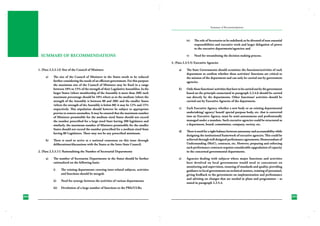 Summary of Recommendations

iv)	

v)	

SUMMARY OF RECOMMENDATIONS

The role of Secretaries to be redefined; to be divested of non-essential
responsibilities and executive work and larger delegation of power
to the executive departments/agencies; and
Need for streamlining the decision making process.

3. (Para 2.3.5.5) Executive Agencies
1. (Para 2.3.2.12) Size of the Council of Ministers
a)	

b)	

The size of the Council of Ministers in the States needs to be reduced
further considering the needs of an efficient government. For this purpose
the maximum size of the Council of Ministers may be fixed in a range
between 10% to 15% of the strength of their Legislative Assemblies. In the
larger States (where membership of the Assembly is more than 200) such
maximum percentage should be 10% where as in the medium (where the
strength of the Assembly is between 80 and 200) and the smaller States
(where the strength of the Assembly is below 80) it may be 12% and 15%
respectively. This stipulation should however be subject to appropriate
proviso to remove anomalies. It may be ensured that the maximum number
of Ministers permissible for the medium sized States should not exceed
the number prescribed for a large sized State having 200 legislators and
similarly, the maximum number of Ministers permissible for the smaller
States should not exceed the number prescribed for a medium sized State
having 80 Legislators. There may not be any prescribed minimum.

a)	

The State Governments should scrutinize the functions/activities of each
department to confirm whether these activities/ functions are critical to
the mission of the department and can only be carried out by government
agencies.

b)	

Only those functions/ activities that have to be carried out by the government
based on the principle enunciated in paragraph 2.3.4.6 should be carried
out directly by the departments. Other functions/ activities should be
carried out by Executive Agencies of the department.

c)	

Each Executive Agency, whether a new body or an existing departmental
undertaking/ agency/ board/ special purpose body, etc. that is converted
into an Executive Agency, must be semi-autonomous and professionally
managed under a mandate. Such executive agencies could be structured as
a department, board, commission, company, society, etc.

d)	

There is need for a right balance between autonomy and accountability while
designing the institutional framework of executive agencies. This could be
achieved through well designed performance agreements, Memorandum of
Understanding (MoU), contracts, etc. However, preparing and enforcing
such performance contracts requires considerable upgradation of capacity
in the concerned governmental departments.

e)	

Agencies dealing with subjects where major functions and activities
have devolved on local governments would need to concentrate on
monitoring and supervision, ensuring of standards and quality, providing
guidance to local governments on technical matters, training of personnel,
giving feedback to the government on implementation and performance
and advising on changes that are needed in plans and programmes – as
stated in paragraph 2.3.5.4.

There is need to arrive at a national consensus on this issue through
deliberations/discussions with the States at the Inter-State Council.

2. (Para 2.3.3.11) Rationalising the Number of Secretarial Departments
a)	

The number of Secretariat Departments in the States should be further
rationalized on the following basis:
i)	

The existing departments covering inter-related subjects, activities
and functions should be merged;

ii)	

Need for synergy between the activities of various departments;

iii)	 Devolution of a large number of functions to the PRIs/ULBs;
284
230

285
231

 