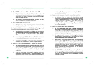 State and District Administation

Summary of Recommendations

18. (Para 4.2.7.5) Distinction between Urban and Rural Areas in the NCT
a)	

b)	

There is no need to maintain the artificial distinction between urban and
rural areas in the National Capital Territory. The entire geographical area
falling into the NCT should be declared as “urban” under the meaning of
Section 2(61) of the DMC Act.

matter in depth and suggest appropriate restructuring through legislative
and administrative measures.
22. (Para 4.2.12.6) The Government of the NCT - Power to Raise Public Debt
a)	

The Municipal Corporation should realise the taxes, levies and other
charges accordingly from the residents of these areas.

19. (Para 4.2.8.5) New Delhi Municipal Council
a)	

There is no need to change the present governing structure of the New
Delhi Municipal Council.

20. (Para 4.2.10.15) Role of the Government of NCT in Spatial Planning and Land
Development; Its Relationship with the Delhi Development Authority
a)	

The composition of the DDA needs to be changed. The Chief Minister of
Delhi should be the Chairperson of this body in place of the Lt. Governor.
This should be done by amending Section 3(3) (a) of the DDA Act,
1957.

b)	

Steps should be taken urgently to improve the internal functioning of the
DDA on the lines recommended by the Ashok Pradhan Committee.

23. (Para 4.2.13.9) National Capital Region Planning Board
a)	

The NCR Planning Board should remain a planning, monitoring and
advisory body in charge of preparing the Master Plan for the NCR Region
consisting of both regional and sub-regional Plans. It should have adequate
financial resources at its disposal so that it could selectively provide financial
assistance to a few schemes of importance.

b)	

The composition of the 21 member NCR Planning Board should be
modified and only 6 Union Ministers and 3 Chief Ministers (Uttar Pradesh,
Haryana and Rajasthan) may be members of the Board.

c)	

There should be an Executive Committee under the chairmanship of
Secretary in-charge of Urban Development in Government of India with
Secretaries incharge of Commerce and Industry, Industrial Policy and
Promotion, Expenditure, Power, Secretary, Road Transport and Highways,
Chairman, Railway Board (all from the Government of India), Chief
Secretaries of the Governments of Uttar Pradesh, Rajasthan, Haryana,
Principal Advisor (HUD), Planning Commission, and Vice Chairman,
Delhi Development Authority as members.

d)	

Since the Chief Ministers of the three States are members of the Board, the
decisions that are agreed to should be binding on the States concerned.
The NCR approved regional plans/sub-plans should mandatorily be part
of the Plans of State Governments. The NCR Planning Board Act should
be amended accordingly.

As stated in paragraph 4.2.10.12, other powers of the Union Government
as mentioned in various sections of the DDA Act should remain.

c)	

21. (Para 4.2.11.8) Role of the Government of NCT - In Police, Law and Order
a)	

b)	

294
230

The Union Government may retain control over the broader aspects of
security and law and order whereas traffic, local policing and enforcement
of the special laws could be handed over to the Delhi Government. In the
long run some of these functions could be transferred to the Municipal
Corporation.
As this will involve major restructuring of the present Delhi Police
establishment, it may be advisable to constitute a Task Force with
representatives of both the Union and the Delhi Government to study the

The Government of the NCT needs to have access to greater funding;
beyond its own revenues or the grants given to it by the Union Government.
It should be allowed to have recourse to market borrowings. This could
be done by introducing an amendment to Article 293 by replacing the
word “State” with the words “State and UTs having a Legislature”. Such
borrowings would be subject to limitations imposed by Article 293(3) and
293 (4) of the Constitution.

295
231

 