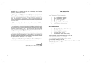 Some of the issues to be examined under each head are given in the Terms of Reference
attached as a Schedule to this Resolution.
4. The Commission may exclude from its purview the detailed examination of administration
of Defence, Railways, External Affairs, Security and Intelligence, as also subjects such as
Centre-State relations, judicial reforms etc. which are already being examined by other
bodies. The Commission will, however, be free to take the problems of these sectors into
account in recommending re-organisation of the machinery of the Government or of any
of its service agencies.
5. The Commission will give due consideration to the need for consultation with the State
Governments.
6. The Commission will devise its own procedures (including for consultations with the
State Government as may be considered appropriate by the Commission), and may appoint
committees, consultants/advisers to assist it. The Commission may take into account the
existing material and reports available on the subject and consider building upon the same
rather than attempting to address all the issues ab initio.
7. The Ministries and Departments of the Government of India will furnish such information
and documents and provide other assistance as may be required by the Commission. The
Government of India trusts that the State Governments and all others concerned will extend
their fullest cooperation and assistance to the Commission.
8. The Commission will furnish its report(s) to the Ministry of Personnel, Public Grievances
& Pensions, Government of India, within one year of its constitution.
Sd/(P.I. Suvrathan)
Additional Secretary to Government of India

ii

Organisation
Second Administrative Reforms Commission
	
	
	
	
	
	

1.	
2.	
3.	
4.	
5.	
6.	

Dr. M.Veerappa Moily, Chairman*
Shri V. Ramachandran, Member**
Dr. A.P. Mukherjee, Member
Dr. A.H. Kalro, Member
Dr. Jayaprakash Narayan, Member***
Smt. Vineeta Rai, Member-Secretary

Officers of the Commission
	
	
	
	
	

1.	
2.	
3.	
4.	
5.	

Shri Anil Bhushan Prasad, Additional Secretary
Shri P.S. Kharola, Joint Secretary#
Shri R.K. Singh, PS to Chairman#
Shri Sanjeev Kumar, Director
Shri Shahi Sanjay Kumar, Deputy Secretary

*Dr. M. Veerappa Moily – Chairman, resigned with effect from 1st April, 2009
(Resolution No.K-11022/26/2007-AR, dated 1st April, 2009)
**Shri V. Ramachandran, was appointed Acting Chairman vide Resolution
No. K-11022/26/2007-AR, dated 27th April, 2009
***Dr. Jayaprakash Narayan – Member, resigned with effect from 1st September, 2007 (Resolution No.K11022/26/2007-AR, dated 17th August, 2007)
# Till 31.03.2009

iii

 