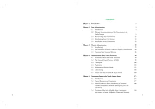 CONTENTS
Chapter 1	 Introduction	

1

Chapter 2	 State Administration	

5

	

5

2.1	 Introduction	

	
2.2	 Relevant Recommendations of the Commission in its
		
Earlier Reports	

6

	

2.3	 Restructuring State Governments	

21

	

2.4	 Refurbishing State Civil Services	

35

	

2.5	 State Public Service Commission	

52

Chapter 3	 District Administration	
	
3.1	 Introduction	

59
59

	

3.2	 The Institution of District Collector / Deputy Commissioner	

60

	

3.3	 Functional and Structural Reforms	

86

Chapter 4	 Administration of the Union Territories 	
	
4.1	 Evolution of States and Union Territories	

93
93

	

4.2	 The National Capital Territory of Delhi	

98

	

4.3	 Chandigarh	

140

	

4.4	 Puducherry	

145

	

4.5	 Andaman and Nicobar Islands	

151

	

4.6	 Lakshadweep	

160

	

4.7	 Daman and Diu and Dadra & Nagar Haveli	

164

Chapter 5	 Governance Issues in the North-Eastern States	

171

	

5.1	 Introduction	

171

	

5.2	 Natural Resources and Constraints	

177

	
5.3	 Ethnic Conflicts in Places, Manifesting as Territorial 	
		
Conflict and Violance (Problem of Insurgency and Law
		
and Order)	
	
5.4	 Provisions of the Sixth Schedule of the Constitution	
		
with respect to Assam, Meghalaya, Tripura and Mizoram	
iv

180

184
v

 