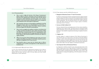 State and District Administation

3.2.4.15 Recommendations:
a)	

b)	

c)	

There is need to realign the functions of the Deputy Commissioners/
District Collector so that he concentrates on the core functions such as
land and revenue Administration, maintenance of law and order, disaster
management, public distribution and civil supplies, excise, elections,
transport, census, protocol, general administration, treasury management
and Coordination with various agencies/ departments.
The Commission reiterates its recommendations regarding the Land Title
Management System made in its eleventh Report on e-Governance. It
should be one of the primary duties of the District Collector to perform
the task envisaged in the aforesaid recommendations.
There is need to strengthen the compliance machinery at the district level
to enforce provisions of the RTI Act and to reduce the element of delay
and subjectivity in the functioning of the lower level formations of the
government. This should be done by creating a special RTI Cell in the office
of the Collector, whose functions should be reviewed by the Collector at
regular periodicity.

d)	

Officers may be posted as District Magistrates early in their career, but in
complex and problem-prone districts an IAS officer should be posted as
DM only on completion of 10-12 years of service.

e)	

Steps should be taken to ensure that the Collector plays an effective
coordination role in activities and programmes of other departments at
the district level.

3.2.4.16 Modernizing the Office of the District Collector
3.2.4.16.1 The Commission feels that the organizational arrangement of the Collector’s
office, currently, is not in tune with the requirements of the job. This office has a large
interface with the citizens, and hence needs to be more efficient and citizen friendly.
Modernization is a basic requirement.

80

District Administration

3.2.4.16.2 Some important steps that could help this process are:
•	 Management Information Systems / IT tools /E-Governance
	 For effective monitoring and evaluation of programme/projects which are directly
under the charge of the Collector, there needs to be computerized/MIS attached to
his office. On the basis of these, the Collector could undertake monthly or quarterly
review of performance. This cell could also function as the nodal e-governance
cell for other officers located in the district by using its capacity to coordinate,
and develop relevant IT solutions.
•	 Grievance & Public Feedback Cell
	 Grievance redressal of citizens and implementation of citizen charters should be a
integral part of the Collector’s office. This district grievance cell should be linked
with the field offices and also with public kiosks located in the farflung areas of
the districts. There should be computerized monitoring of complaints received in
this cell.
•	 A Vigilance Cell
	 Currently, vigilance is a neglected component of the Collectors functioning. In
view of the fact that on an average, there are more than ten thousand employees
working in a district under various departments of the State Government, there
is case for setting up an exclusive vigilance cell at this level. This cell could work
under overall supervision of the district Collector who will maintain appropriate
liaison with the office of the State Vigilance Commission/Commissioner.
•	 Tours Inspection Notes and Institutional Memory
	 It is largely due to elaborate inspection notes and personal observations of the
District Collectors that we have a large collection of valuable District Gazetteers
which describe almost all aspects of district administration in pre Independence
India. The tradition continued till around 1960. There is need to revive it. This
could be done by creating and strengthening a cell for this purpose in the District
Collectorate.

81

 