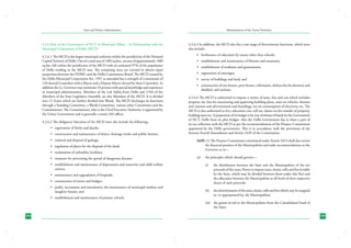 State and District Administation

Administration of the Union Territories

4.2.6 Role of the Government of NCT in Municipal Affairs – Its Relationship with the
Municipal Corporation of Delhi (MCD)

4.2.6.3	In addition, the MCD also has a vast range of discretionary functions, which inter
alia include:

4.2.6.1	The MCD is the largest municipal authority within the jurisdiction of the National
Capital Territory of Delhi. Out of a total area of 1483 sq.km., an area of approximately 1400
sq.km. fall within the jurisdiction of the MCD with an estimated 97% of the population
of Delhi residing in the MCD area. The remaining areas are covered in almost equal
proportion between the NDMC and the Delhi Cantonment Board. The MCD created by
the Delhi Municipal Corporation Act, 1957 as amended has a strength of a maximum of
134 elected Councilors with a Mayor and a Deputy Mayor elected by these Councilors. In
addition the Lt. Governor may nominate 10 persons with special knowledge and experience
in municipal administration. Members of the Lok Sabha from Delhi and 1/5th of the
Members of the State Legislative Assembly are also Members of the MCD. It is divided
into 12 Zones which are further divided into Wards. The MCD discharges its functions
through a Standing Committee, a Wards Committee, various other Committees and the
Commissioner. The Commissioner, who is the Chief Executive Authority, is appointed by
the Union Government and is generally a senior IAS officer.
4.2.6.2	The obligatory functions of the MCD inter alia include the following:•	 registration of births and deaths;
•	 construction and maintenance of drains, drainage works and public latrines;
•	 removal and disposal of garbage;
•	 regulation of places for the disposal of the dead;
•	 reclamation of unhealthy localities;
•	 measures for preventing the spread of dangerous diseases;
•	 establishment and maintenance of dispensaries and maternity and child welfare
centres;
•	 maintenance and upgradation of hospitals;
•	 construction of streets and bridges;
•	 public vaccination and inoculation; the maintenance of municipal markets and
slaughter houses; and
•	 establishment and maintenance of primary schools.

•	 furtherance of education by means other than schools;
•	 establishment and maintenance of libraries and museums;
•	 establishment of stadiums and gymnasiums;
•	 registration of marriages;
•	 survey of buildings and land; and
•	 construction of rest-houses, poor houses, infirmaries, shelters for the destitute and
disabled, and asylums.
4.2.6.4	The MCD is authorized to impose a variety of taxes, fees and cess which includes
property tax, fees for sanctioning and approving building plans, taxes on vehicles, theatres
and cinemas and advertisement and hoardings, tax on consumption of electricity etc. The
MCD is also authorized to levy education cess, toll tax, duties on the transfer of property,
building taxes etc. A proportion of its budget is by way of release of funds by the Government
of NCT, Delhi from its plan budget. Also the Delhi Government has to share a part of
its tax collection with the MCD as per the recommendations of the Finance Commission
appointed by the Delhi government. This is in accordance with the provisions of the
Seventy-Fourth Amendment and Article 243Y of the Constitution.
243Y. (1) The Finance Commission constituted under Article 243-I shall also review
the financial position of the Municipalities and make recommendations to the
Governor as to—
(a)	

the principles which should govern—
(i)	

the distribution between the State and the Municipalities of the net
proceeds of the taxes, Power to impose taxes, duties, tolls and fees leviable
by the State, which may be divided between them under this Part and
the allocation between the Municipalities at all levels of their respective
shares of such proceeds;

(ii)	 the determination of the taxes, duties, tolls and fees which may be assigned
to, or appropriated by, the Municipalities;
(iii)	 the grants-in-aid to the Municipalities from the Consolidated Fund of
the State;

104

105

 