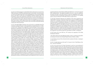 State and District Administation

Administration of the Union Territories

since the issue of land management is closely linked with the other functions entrusted to the
Delhi Government it should have substantial control over this subject. It was also pointed
out that the elected government feels severely handicapped due to lack of decision making
powers in this respect, as well as due to the multiplicity of agencies existing in Delhi . The
Commission is aware of the requirements of governance over the national capital city. It
is also recognized that the Union Government must have control over macro-planning of
the capital territory with regard to allocation of land and its management. It is felt that an
effort must be made to strike a balance between these two divergent requirements so that
the purpose of creating an elected Government is also served without substantially diluting
control of the Union Government.

proposals and decisions of the Authority shall be placed before the Lt. Governor for approval
before implementation. The proposed arrangement does not in any way compromise
the position that land is and would continue to remain the responsibility of the Central
Government and all its existing powers enjoined upon it in the DD Act, 1957 including
powers to issue any directions to DDA shall continue to remain with it.”

4.2.10.7 The Ashok Pradhan Committee went into this issue in considerable detail. The
Committee recognized that there was lack of integration in the planning process in Delhi.
It observed that “whereas DDA is responsible for spatial planning, the socio economic
planning is the responsibility of the Delhi Government. As a result not only the planning
for the entire city but also its execution suffers.” The Committee pointed out the anomaly
in the existing arrangement where the subject “land” under Entry 18 of the State list has
been kept outside the purview of the Delhi Legislative Assembly, the agricultural land and
gram panchayat land continue to be administered by the Delhi Government. Incidentally,
it is the agriculture land which is acquired by the Delhi Government and handed over to
the DDA for development and disposal but the Delhi Government does not have a say
in the planning and disposal of the land, so developed. While referring to the historical
evolution of governance in Delhi, the Committee observed that “it is necessary that this
matter should be examined de novo to ascertain whether circumstances, conditions,
considerations and rationale for which it was decided in 1956 and again in 1966 to exclude
Delhi Government from the control and management of land still exist and whether
there is adequate justification today (with elected Assembly and Council of Ministers in
position) to exclude land from the purview of the management and control of the Delhi
Government and whether the existing arrangements in regard to ‘land’ (Entry 18 of the
State list) conforms fully to the provision as contained in Article 239AA of the Constitution.
The Union Government may consider confining its control and management of land (and
buildings) in its possession through L&DO and leave the rest to the Delhi Government/
Administrator, Delhi.” However, though the Committee makes a reference that “the ideal
solution would be to transfer the subject ‘land’ to the Government of NCT of Delhi” it
refrains from recommending such transfer. The Committee recommended that “the Chief
Minister of Delhi should be the Chairperson of DDA (para 8.2.13 of the Report) which
would enable him/her to bring about the desired coordination between the two areas of
planning and contribute to the land development and its disposal by the DDA. However, all
128

4.2.10.8 The Commission appreciates the complexities of the matter recognized by the
Ashok Pradhan Committee, as discussed. The governance structure in Delhi has gradually
evolved over a considerable period and has led to the establishment of a democratically
elected government. Considering the importance of control over land in the national
capital city, the Commission feels that the time has not yet come when this control could
be completely handed over to the Delhi Government. At the same time, in order to remove
bottlenecks in the governance and coordination between various activities related to land
management, the Delhi Government should have a substantial say in this regard. It is felt
that the desired objective could be achieved by adopting the recommendations of the Ashok
Pradhan Committee. As such, the Commission is of the view that there is need to change
the composition of the DDA and make the Chief Minister of Delhi, its Chairperson.
4.2.10.9 Section 3(3) of the DDA Act, 1957 indicates the composition of the Delhi
Development Authority:
“The authority shall consist of the following members, namely:- (a) Chairman who shall be
the Lieutenant Governor of the National Capital Territory of Delhi, ex officio;”
4.2.10.10 Other provisions 3(b) to (h) deal with other members of the body – details given
at in Box No.4.1.
4.2.10.11 A simple replacement of the word “Lt. Governor” by the “Chief Minister of the
NCT” will serve the purpose.
4.2.10.12 At the same time, the Union Government’s control over macro-planning of
land and its utilization needs to stay. The Union Government may continue to exercise its
control by giving prior approval to any Rules / Notifications required to be framed under the
relevant Act. (Section 4 which deals with the power of the Union Government to appoint
two suitable persons as the Secretary and the Chief Accounts Officer, Section 9 dealing
with submission of plans to the Union Government for approval, Section 12 dealing with
the Union Government’s power to declare any area as a development area for the purpose
of this Act, Sections 15 and 21 dealing with acquisition / disposal of land, Section 22
dealing with Nazul land, Section 26 dealing with annual report, Sections 41,42, 52, 55
129

 