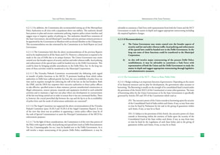 State and District Administation

Administration of the Union Territories

4.2.11.3 In addition, the Commission also recommended setting up of the Metropolitan
Police Authorities in all cities with a population above one million. This authority should
have powers to plan and oversee community policing, improve police citizen interface and
suggest ways to improve quality of policing etc. The authorities should have nominees of
the State Government, elected Municipal Councillors and non-partisan eminent persons to
be appointed by the Government as Members with an elected Member as the Chairperson.
This recommendation was also reiterated by the Commission in its Sixth Report on Local
Governance.

advisable to constitute a Task Force with representation from both the Union and the NCT
Government to study the matter in depth and suggest appropriate restructuring including
the required legislative changes.

4.2.11.4 The Commission feels that the above recommendations of the previous Reports
need to be implemented in all the States and UTs. However, a distinction is required to be
made in the case of Delhi due to its unique features. The Union Government may retain
control over the broader aspects of security and law and order whereas traffic, local policing
and enforcement of the special laws could be handed over to the Delhi Government. This
could be done by bringing suitable amendments in the Delhi Police Act. In the long run
some of these activities could be transferred to the Municipal Corporations.
4.2.11.5 The Virendra Prakash Committee recommended the following with regard
to transfer of police functions to the MCD; “A persistent handicap from which urban
authorities in Delhi have suffered gravely has been the non-availability of police force on
time and in requisite strength for enforcing the will of the law on the law-breakers. Both
the DMC and the DDA Act empower their executive authorities to direct police officers
to take effective, specified action to abate nuisance; prevent unauthorized construction or
illegal colonization, remove persons, materials and equipment involved in such unlawful
activities and to maintain a vigil over any place where any development in contravention
of the law was being carried out in order to ensure that it was not continued further. There
is, however, the crucial proverbial slip between the cup and the lip in so far as availability
of police force and the needs of enforcement authorities are concerned”.
4.2.11.6 The Saigal Committee too supported the above recommendation of the Virendra
Prakash Committee (para 10.20.3 and 10.20.4 of the Saigal Committee Report). It was
of the view that there was no problem in appointing a senior police officer (may be of
the rank of Special Commissioner) to assist the Principal Commissioner of the MCD for
enforcement purposes.
4.2.11.7 In the light of these considerations, the Commission is of the view that powers of
the Police with regard to traffic, local policing and special laws (such as Delhi Entertainment
Tax Act, Cinematography Act etc.) may be handed over to the Delhi Government. As it
will involve a major restructuring of the present Delhi Police establishment, it may be
132

4.2.11.8 Recommendations:
a)	

The Union Government may retain control over the broader aspects of
security and law and order whereas traffic, local policing and enforcement
of the special laws could be handed over to the Delhi Government. In the
long run some of these functions could be transferred to the Municipal
Corporation.

b)	

As this will involve major restructuring of the present Delhi Police
establishment, it may be advisable to constitute a Task Force with
representatives of both the Union and the Delhi Government to study the
matter in depth and suggest appropriate restructuring through legislative
and administrative measures.

4.2.12 The Government of the NCT – Power to Raise Public Debt
4.2.12.1 Budget making is an important function of government. Depending on the extent
of its financial resources and its plan for development, the government takes recourse to
borrowing. The Borrowing is usually on the strength of its consolidated fund (created under
the provisions of the Article 263(1) of the Constitution) or some other guarantee. The issue
of borrowing either by the Union Government or by the State Government is specifically
governed by Articles 292 and 293 of the Constitution which read as:
292. The executive power of the Union extends to borrowing upon the security
of the Consolidated Fund of India within such limits, if any, as may from time
to time be fixed by Parliament by law and to the giving of guarantees within
such limits, if any, as may be so fixed.
293. (1) Subject to the provisions of this Article, the executive power of a State
extends to borrowing within the territory of India upon the security of the
Consolidated Fund of the State within such limits, if any, as may from time
to time be fixed by the Legislature of such State bylaw and to the giving of
guarantees within such limits, if any, as may be so fixed.

133

 