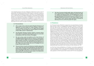 State and District Administation

4.3.6.2	Equally important is the matter of delegation of administrative powers to the UT
administration. The Administration does not have the power to create posts. Its powers to
frame recruitment rules is also limited to Group B, C and D posts. The Commission has been
given to understand that the Chandigarh administration is functioning with diminishing
manpower as a certain proportion of posts are abolished each year in accordance with the
direction of the Department of Expenditure. Chandigarh is a revenue surplus UT. The
Commission feels that the UT Administration should have the competence to create certain
categories of posts such as teachers, doctors and para-medical staff which are necessary for
delivering vital services used by the people of the Region.
4.3.7 Recommendations:
a)	

b)	

The Metropolitan Planning Committee should be constituted without
further delay for comprehensive planning of the entire area covered under
the jurisdiction of the Union Territory of Chandigarh.

c)	

The entire territory under the jurisdiction of the Union Territory of
Chandigarh should be declared as urban area. However, in order to protect
the interest of present villages in the process of development, Ward/Area
Sabhas should be constituted as recommended by the Commission in its
Report on Local Governance. Also, till such time that the infrastructure in
these villages comes at par with the urban areas of Chandigarh, they may
be given necessary (local) tax relief.

d)	

144

There is urgent need to revisit the Capital of Punjab (Development and
Regulation) Act and the Punjab New Capital (Periphery Control) Act,
1952 and examine if and how they are to be aligned with the changed
circumstances. This issue should to be examined urgently by the Ministry
of Home Affairs and the UT Administration.

The present Advisory Council to the Administrator should be substituted by
a more compact and cohesive body comprising inter-alia of the Member of
Parliament from Chandigarh, one MP each from Punjab and Haryana, the
Mayor of Chandigarh and the Advisor to the Administrator. Such a compact
body would be able to provide the necessary inputs to the Administrator
and also be able to meet more frequently.

Administration of the Union Territories

e)	

The Union Government should suitably enhance the financial powers of
the UT administration by notifying the delegation proposed in the Table
4.12. Within such delegated powers, the UT Administration must be
given full administrative and functional autonomy. In addition, the UT of
Chandigarh should also have powers to create certain categories of posts
such as teachers, doctors and para-medical staff which are necessary for
delivering vital services used by the people of the region.

4.4 Puducherry
4.4.1 The Union Territory of Puducherry comprises four areas namely Puducherry, Karaikal,
Mahe and Yanam, which are not geographically contiguous. Puducherry is located in the
East Coast, about 162 kms. south of Chennai. This is the largest among the four regions
and consists of 12 scattered areas interspersed with enclaves of Villupuram and Cuddalore
Districts of Tamil Nadu. Karaikal is about 160 kms. south of Puducherry and is bound by
Nagapattinam and Thiruvarur Districts of Tamil Nadu State. Mahe lies almost parallel to
Puducherry 653 kms. away on the west coast near Kannur District of Kerala State. Yanam
is located about 840 kms. north-east of Puducherry and is located in the East Godhavari
District of Andhra Pradesh State. The territory of Puducherry was merged with the Indian
Union on 1st November, 1954 in terms of the defacto agreement signed between the
Government of India and the Government of France on 21st October, 1954. The dejure
transfer of Puducherry took place on 16th August, 1962. The Treaty between India and
France for the cession of the French possessions of Puducherry, Karikal, Mahe and Yanam
provided, inter alia, that any constitutional change in the special administrative status of the
Territory which was in force prior to 1st November, 1954 (the date on which the de facto
possession of the Territory was transferred to the Indian Government), would be made after
ascertaining the wishes of the people of the territory. The Union Territory of Puducherry is
administered under the provisions of the Government of Union Territories Act, 1963.
4.4.2 The Union Territory of Puducherry is 479 Sq.Kms. in area and has a population of
9,74,345 according to the 2001 census. The density of population of the Union Territory
is 2034 persons/Sq.Km. The rural population is 3,25,726 persons (33.43%) whereas the
urban population is 6,48,619 persons which constitutes 66.57% of the total population.

145

 