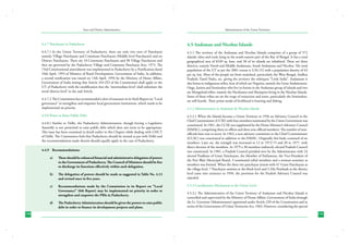 State and District Administation

Administration of the Union Territories

4.4.7 Panchayats in Puducherry

4.5 Andaman and Nicobar Islands

4.4.7.1	In the Union Territory of Puducherry, there are only two tiers of Panchayat
namely, Village Panchayats and Commune Panchayats (Middle level Panchayats) and no
District Panchayats. There are 10 Commune Panchayats and 98 Village Panchayats and
they are governed by the Puducherry Village and Commune Panchayat Acts, 1973. The
73rd Constitutional amendment was implemented in Puducherry by a Notification dated
24th April, 1993 of Ministry of Rural Development, Government of India. In addition,
a second notification was issued on 13th April, 1994 by the Ministry of Home Affairs,
Government of India stating that Article 243-ZD of the Constitution shall apply to the
UT of Puducherry with the modification that the ‘intermediate-level’ shall substitute the
word ‘district-level’ in the said Article.

4.5.1 The territory of the Andaman and Nicobar Islands comprises of a group of 572
islands, islets and rocks lying in the south-eastern part of the Bay of Bengal. It has a total
geographical area of 8249 sq. kms. and 38 of its islands are inhabited. There are three
districts, namely North and Middle Andamans, South Andamans and Nicobar. The total
population of the UT as per the 2001 census is 3,56,152 with a population density of 43
per sq. km. Most of the people are from mainland, particularly the West Bengal, Andhra
Pradesh, Tamil Nadu, etc. giving the territory the sobriquet “Little India”. Andamans is
also home to indigenous tribes, four of which are Negritos, namely the Great Andamanese,
Onge, Jarawa and Sentinalese who live in forests in the Andaman group of islands and two
are Mongoloid tribes, namely the Nicobarese and Shompens living in the Nicobar Islands.
Some of these tribes are on the verge of extinction and some, particularly the Sentinalese,
are still hostile. Their prime mode of livelihood is hunting and fishing.

4.4.7.2	The Commission has recommended a slew of measures in its Sixth Report on “Local
governance” to strengthen and empower local government institutions, which needs to be
implemented on priority.
4.4.8 Power to Raise Public Debt
4.4.8.1	Similar to Delhi, the Puducherry Administration, though having a Legislative
Assembly is not permitted to raise public debt which does not seem to be appropriate.
This issue has been examined in detail earlier in this Chapter while dealing with GNCT
of Delhi. The Commission feels that Puducherry should be treated at par with Delhi and
the recommendations made therein should equally apply in the case of Puducherry.
4.4.9	 Recommendations:
a)	

There should be enhanced financial and administrative delegation of powers
to the Government of Puducherry. The Council of Ministers should be free
to discharge its functions effectively within such delegation.

b)	

The delegation of powers should be made as suggested in Table No. 4.13
and revised once in five years.

c)	

Recommendations made by the Commission in its Report on “Local
Governance” (6th Report) may be implemented on priority in order to
strengthen and empower the PRIs in Puducherry.

d)	
150

The Puducherry Administration should be given the powers to raise public
debt in order to finance its development projects and plans.

4.5.2 Administration in Andaman & Nicobar Islands
4.5.2.1	When the Islands became a Union Territory in 1956 an Advisory Council to the
Chief Commissioner (CCSE) with four members nominated by the Union Government was
constituted. In 1961, the CCSE was supplanted by the Home Minister’s Advisory Council
(HMAC), comprising three ex-officio and three non-official members. The number of nonofficials later rose to seven. In 1963, a new advisory committee to the Chief Commissioner
(CCAC) was constituted in addition to the HMAC. Originally this body consisted of six
members. Later on, the strength was increased to 12 in 1972-73 and 20 in 1977, with
direct election of the members. In 1979 a 30 members indirectly elected Pradesh Council
was constituted. In 1981, a Pradesh Council presided over by the Administrator with 24
elected Pradhans of Gram Panchayats, the Member of Parliament, the Vice-President of
the Port Blair Municipal Board, 3 nominated tribal members and a woman nominee as
members was formed. When the three tier panchayat system with 67 Gram Panchayats at
the village level, 7 Panchayat samities at the block level and 3 Zila Parishads at the district
level came into existence in 1994, the provision for the Pradesh Advisory Council was
repealed.
4.5.3 Coordination Mechanism at the Union Level
4.5.3.1	The Administration of the Union Territory of Andaman and Nicobar Islands is
controlled and supervised by the Ministry of Home Affairs, Government of India through
the Lt. Governor (Administrator) appointed under Article 239 of the Constitution and in
terms of the Government of Union Territories Act, 1963. However, considering the special
151

 
