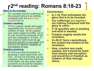 2nd reading: Romans 8:18-23
Glory to be revealed
 18 I consider that the sufferings of
this present time are as nothing
compared with the glory to be
revealed for us.
Creation awaiting
 19 For creation awaits with eager
expectation the revelation of the
children of God; 20 for creation
was made subject to futility, not of
its own accord but because of the
one who subjected it, in hope 21
that creation itself would be set
free from slavery to corruption and
share in the glorious freedom of
the children of God.
Creation groaning
 22 We know that all creation is
groaning in labor pains even until
now; 23 and not only that, but we
ourselves, who have the first-fruits
of the Spirit, we also groan within
ourselves as we wait for adoption,
the redemption of our bodies.
Commentary
 In v.18, Paul anticipates the
glory that is to be revealed.
 Our sufferings (put together)
are nothing compared with the
glory to come.
 V.19 specifies who is awaiting
and what is awaited.
 Creation eagerly awaits this
revelation.
 Vv.20-21 form a parenthesis,
but contain the content of the
revelation.
 Here, creation was made
useless, but it would be freed
from slavery and corruption
and would live in freedom as
children of God, through
Jesus.
 