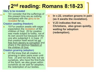 2nd reading: Romans 8:18-23
Glory to be revealed
 18 I consider that the sufferings of
this present time are as nothing
compared with the glory to be
revealed for us.
Creation awaiting (freedom)
 19 For creation awaits with eager
expectation the revelation of the
children of God; 20 for creation
was made subject to futility, not of
its own accord but because of the
one who subjected it, in hope 21
that creation itself would be set
free from slavery to corruption and
share in the glorious freedom of
the children of God.
Creation groaning (adoption)
 22 We know that all creation is
groaning in labor pains even until
now; 23 and not only that, but we
ourselves, who have the first-fruits
of the Spirit, we also groan within
ourselves as we wait for adoption,
the redemption of our bodies.
 In v.22, creation groans in pain
(as it awaits the revelation).
 V.23 indicates that we,
Christians, also groan quietly,
waiting for adoption
(redemption).
 