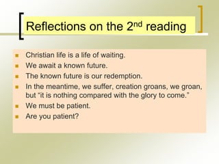 Reflections on the 2nd reading
 Christian life is a life of waiting.
 We await a known future.
 The known future is our redemption.
 In the meantime, we suffer, creation groans, we groan,
but “it is nothing compared with the glory to come.”
 We must be patient.
 Are you patient?
 