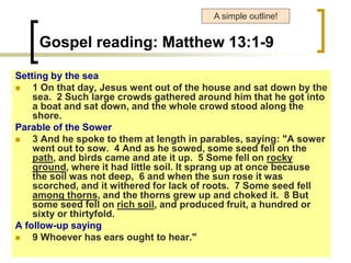 Gospel reading: Matthew 13:1-9
Setting by the sea
 1 On that day, Jesus went out of the house and sat down by the
sea. 2 Such large crowds gathered around him that he got into
a boat and sat down, and the whole crowd stood along the
shore.
Parable of the Sower
 3 And he spoke to them at length in parables, saying: "A sower
went out to sow. 4 And as he sowed, some seed fell on the
path, and birds came and ate it up. 5 Some fell on rocky
ground, where it had little soil. It sprang up at once because
the soil was not deep, 6 and when the sun rose it was
scorched, and it withered for lack of roots. 7 Some seed fell
among thorns, and the thorns grew up and choked it. 8 But
some seed fell on rich soil, and produced fruit, a hundred or
sixty or thirtyfold.
A follow-up saying
 9 Whoever has ears ought to hear."
A simple outline!
 