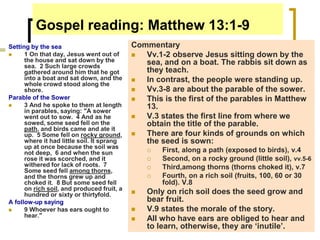 Gospel reading: Matthew 13:1-9
Setting by the sea
 1 On that day, Jesus went out of
the house and sat down by the
sea. 2 Such large crowds
gathered around him that he got
into a boat and sat down, and the
whole crowd stood along the
shore.
Parable of the Sower
 3 And he spoke to them at length
in parables, saying: "A sower
went out to sow. 4 And as he
sowed, some seed fell on the
path, and birds came and ate it
up. 5 Some fell on rocky ground,
where it had little soil. It sprang
up at once because the soil was
not deep, 6 and when the sun
rose it was scorched, and it
withered for lack of roots. 7
Some seed fell among thorns,
and the thorns grew up and
choked it. 8 But some seed fell
on rich soil, and produced fruit, a
hundred or sixty or thirtyfold.
A follow-up saying
 9 Whoever has ears ought to
hear."
Commentary
 Vv.1-2 observe Jesus sitting down by the
sea, and on a boat. The rabbis sit down as
they teach.
 In contrast, the people were standing up.
 Vv.3-8 are about the parable of the sower.
 This is the first of the parables in Matthew
13.
 V.3 states the first line from where we
obtain the title of the parable.
 There are four kinds of grounds on which
the seed is sown:
 First, along a path (exposed to birds), v.4
 Second, on a rocky ground (little soil), vv.5-6
 Third,among thorns (thorns choked it), v.7
 Fourth, on a rich soil (fruits, 100, 60 or 30
fold). V.8
 Only on rich soil does the seed grow and
bear fruit.
 V.9 states the morale of the story.
 All who have ears are obliged to hear and
to learn, otherwise, they are ‘inutile’.
 