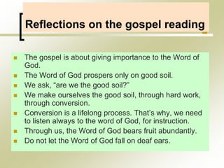 Reflections on the gospel reading
 The gospel is about giving importance to the Word of
God.
 The Word of God prospers only on good soil.
 We ask, “are we the good soil?”
 We make ourselves the good soil, through hard work,
through conversion.
 Conversion is a lifelong process. That’s why, we need
to listen always to the word of God, for instruction.
 Through us, the Word of God bears fruit abundantly.
 Do not let the Word of God fall on deaf ears.
 