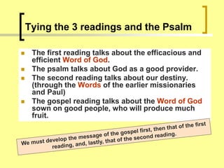 Tying the 3 readings and the Psalm
 The first reading talks about the efficacious and
efficient Word of God.
 The psalm talks about God as a good provider.
 The second reading talks about our destiny.
(through the Words of the earlier missionaries
and Paul)
 The gospel reading talks about the Word of God
sown on good people, who will produce much
fruit.
 