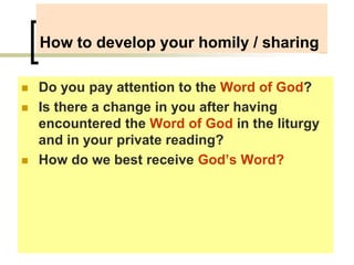 How to develop your homily / sharing
 Do you pay attention to the Word of God?
 Is there a change in you after having
encountered the Word of God in the liturgy
and in your private reading?
 How do we best receive God’s Word?
 