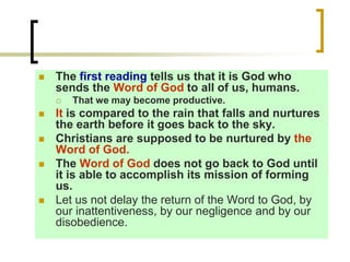  The first reading tells us that it is God who
sends the Word of God to all of us, humans.
 That we may become productive.
 It is compared to the rain that falls and nurtures
the earth before it goes back to the sky.
 Christians are supposed to be nurtured by the
Word of God.
 The Word of God does not go back to God until
it is able to accomplish its mission of forming
us.
 Let us not delay the return of the Word to God, by
our inattentiveness, by our negligence and by our
disobedience.
 