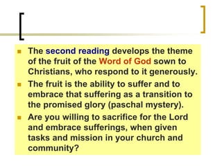  The second reading develops the theme
of the fruit of the Word of God sown to
Christians, who respond to it generously.
 The fruit is the ability to suffer and to
embrace that suffering as a transition to
the promised glory (paschal mystery).
 Are you willing to sacrifice for the Lord
and embrace sufferings, when given
tasks and mission in your church and
community?
 