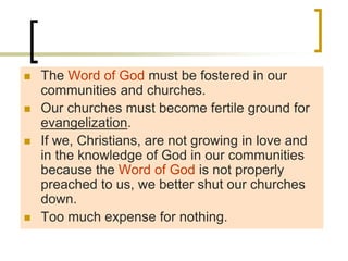  The Word of God must be fostered in our
communities and churches.
 Our churches must become fertile ground for
evangelization.
 If we, Christians, are not growing in love and
in the knowledge of God in our communities
because the Word of God is not properly
preached to us, we better shut our churches
down.
 Too much expense for nothing.
 